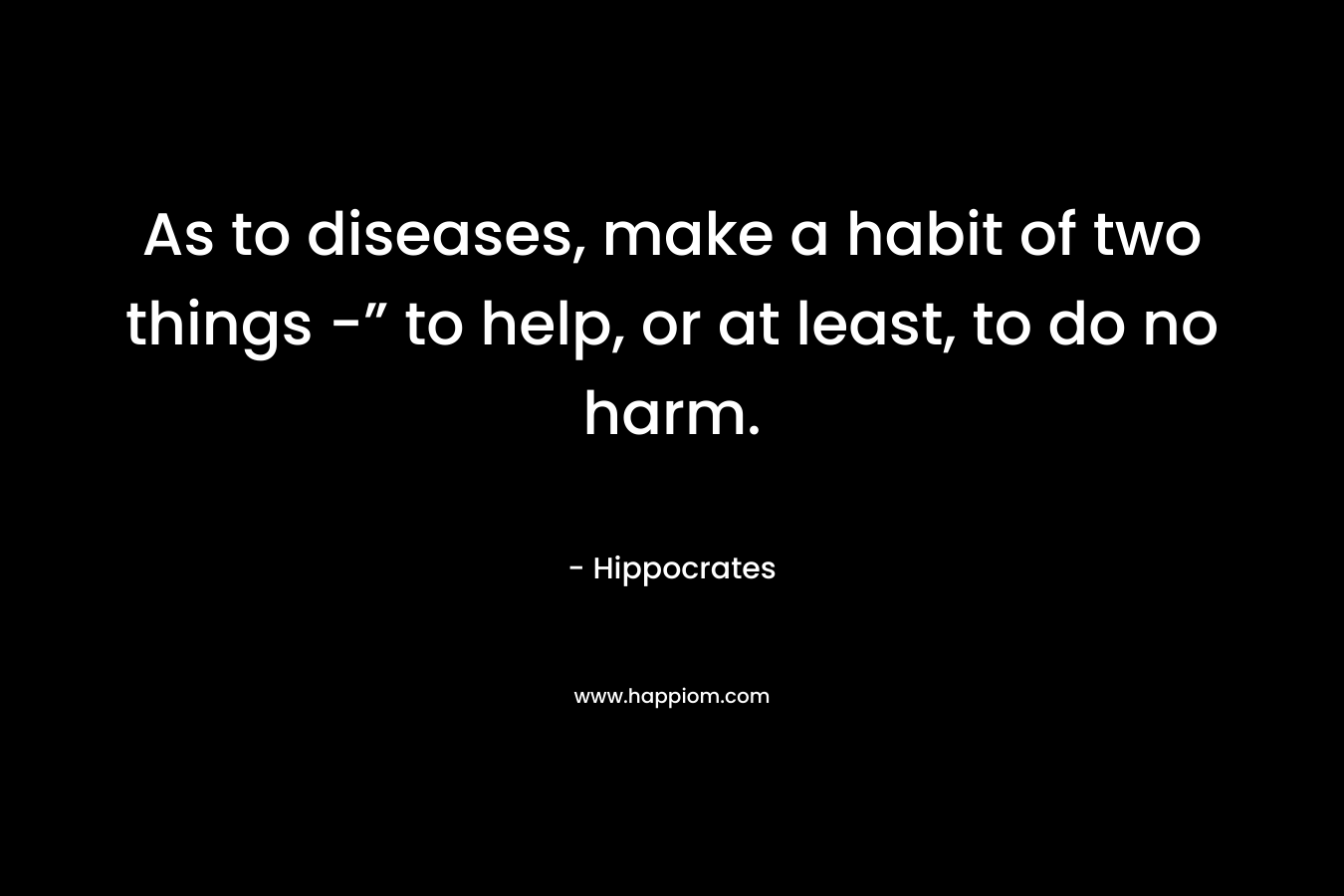 As to diseases, make a habit of two things -” to help, or at least, to do no harm. – Hippocrates