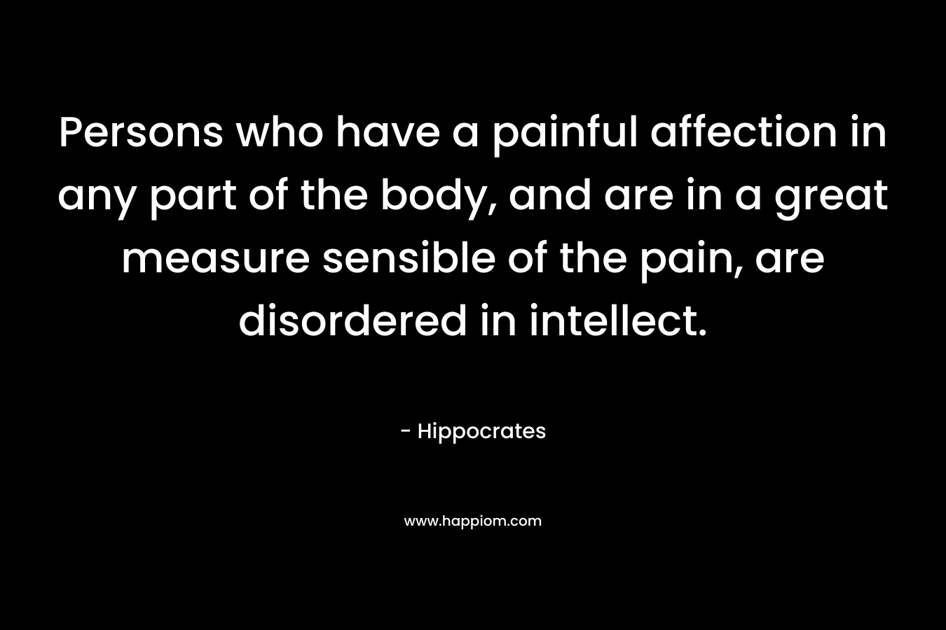 Persons who have a painful affection in any part of the body, and are in a great measure sensible of the pain, are disordered in intellect. – Hippocrates