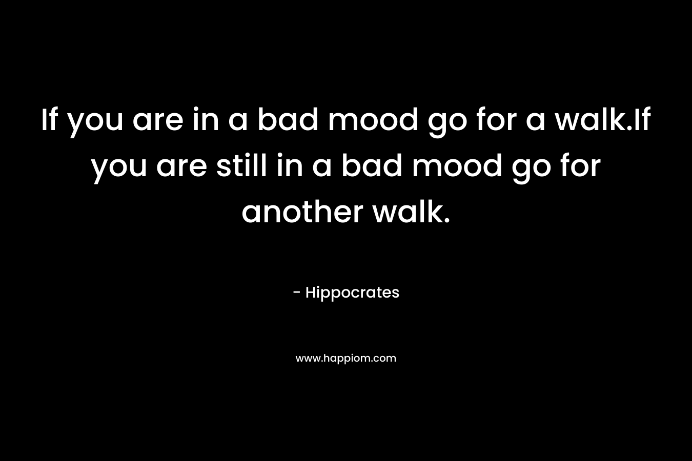 If you are in a bad mood go for a walk.If you are still in a bad mood go for another walk. – Hippocrates
