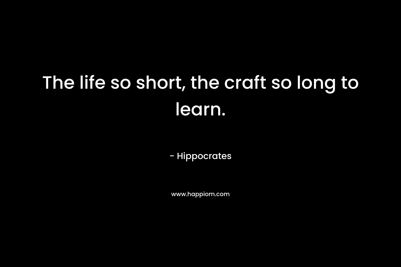 The life so short, the craft so long to learn. – Hippocrates