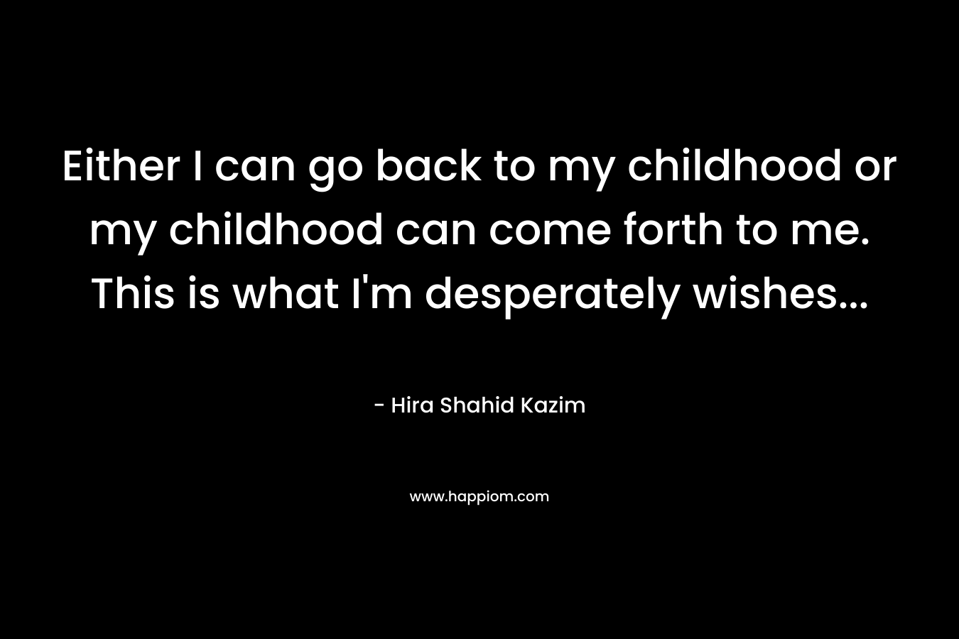 Either I can go back to my childhood or my childhood can come forth to me. This is what I’m desperately wishes… – Hira Shahid Kazim