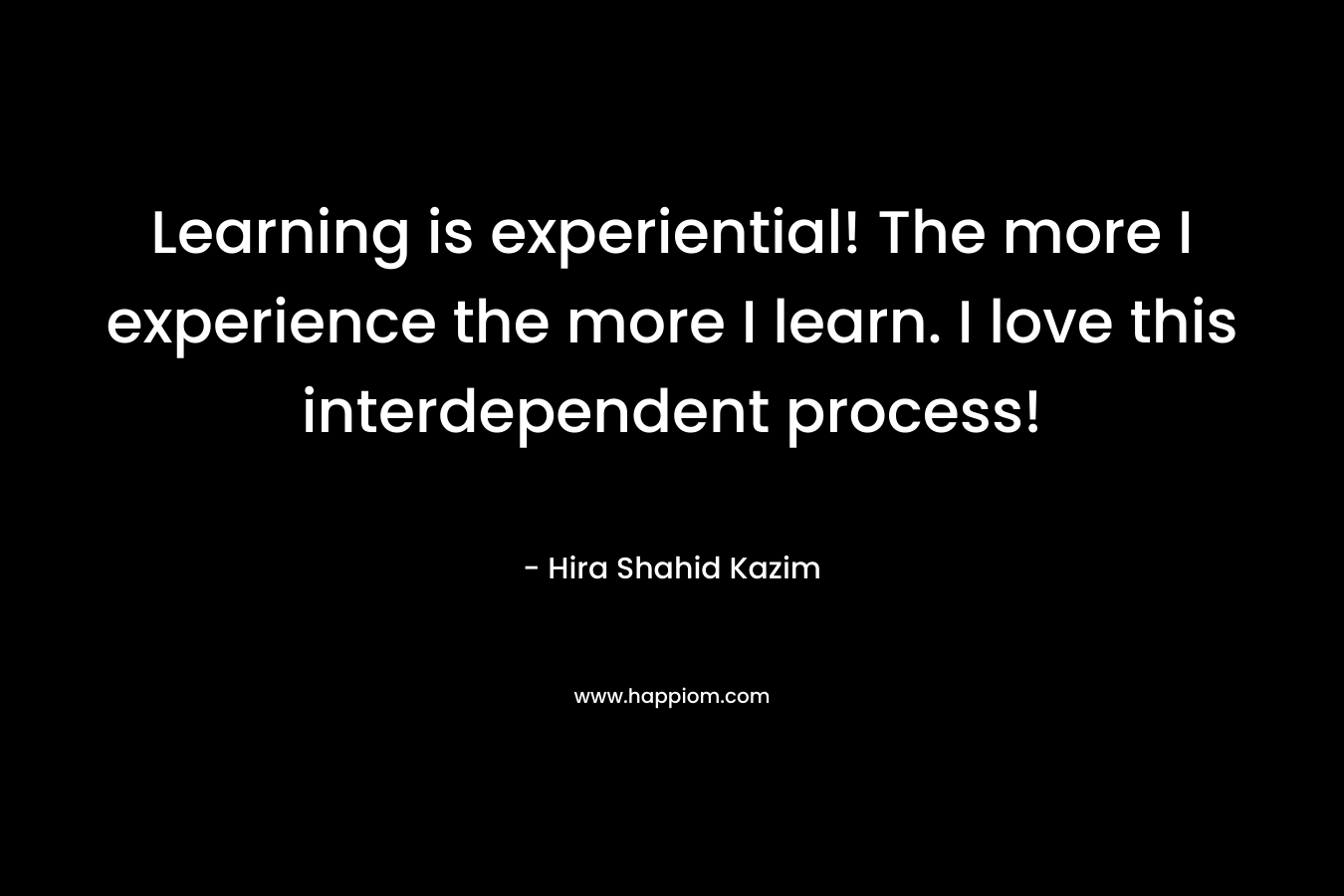 Learning is experiential! The more I experience the more I learn. I love this interdependent process! – Hira Shahid Kazim