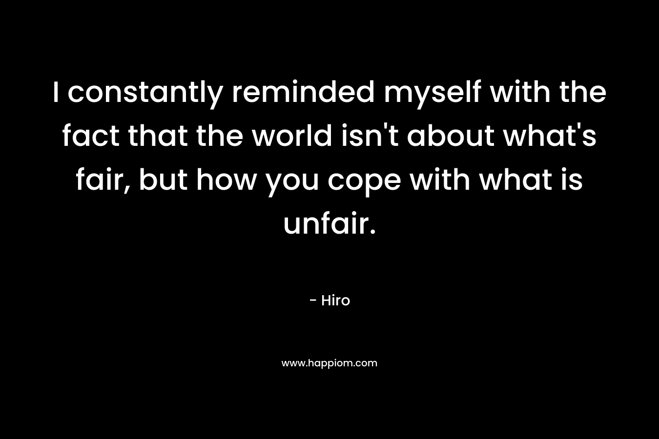 I constantly reminded myself with the fact that the world isn’t about what’s fair, but how you cope with what is unfair. – Hiro