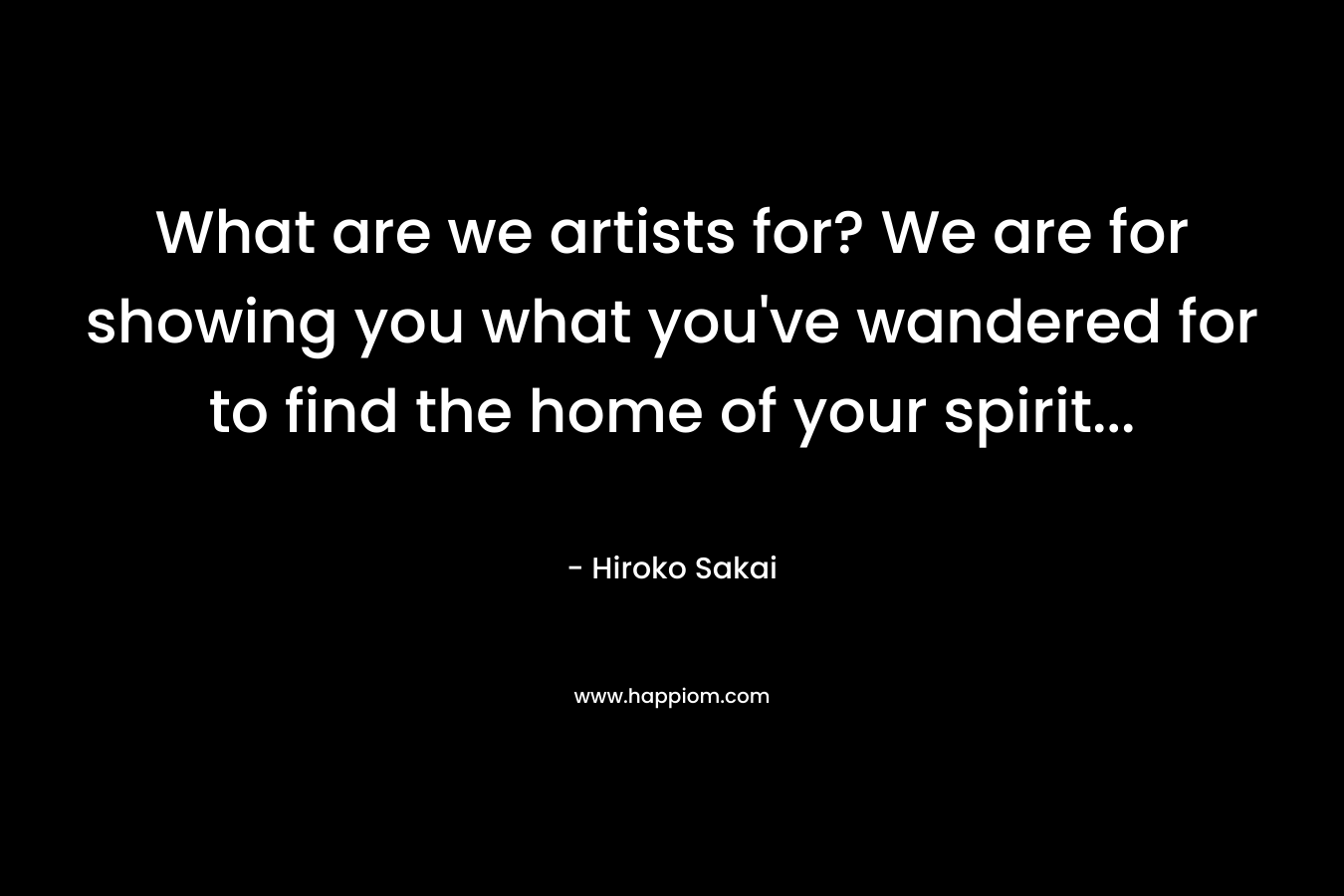What are we artists for? We are for showing you what you’ve wandered for to find the home of your spirit… – Hiroko Sakai