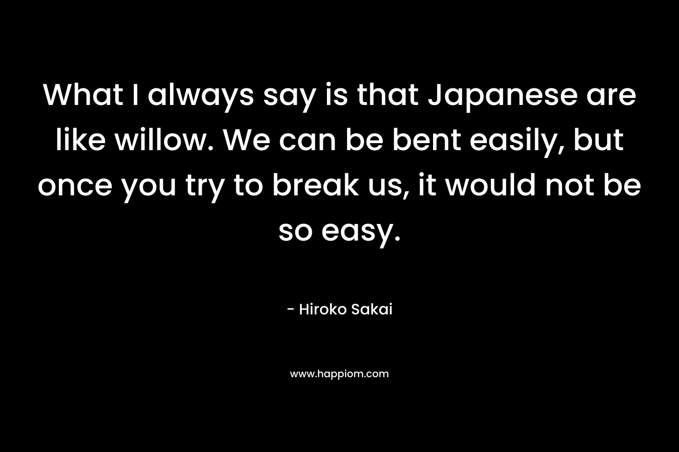 What I always say is that Japanese are like willow. We can be bent easily, but once you try to break us, it would not be so easy. – Hiroko Sakai