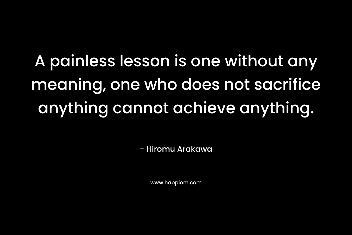 A painless lesson is one without any meaning, one who does not sacrifice anything cannot achieve anything. – Hiromu Arakawa