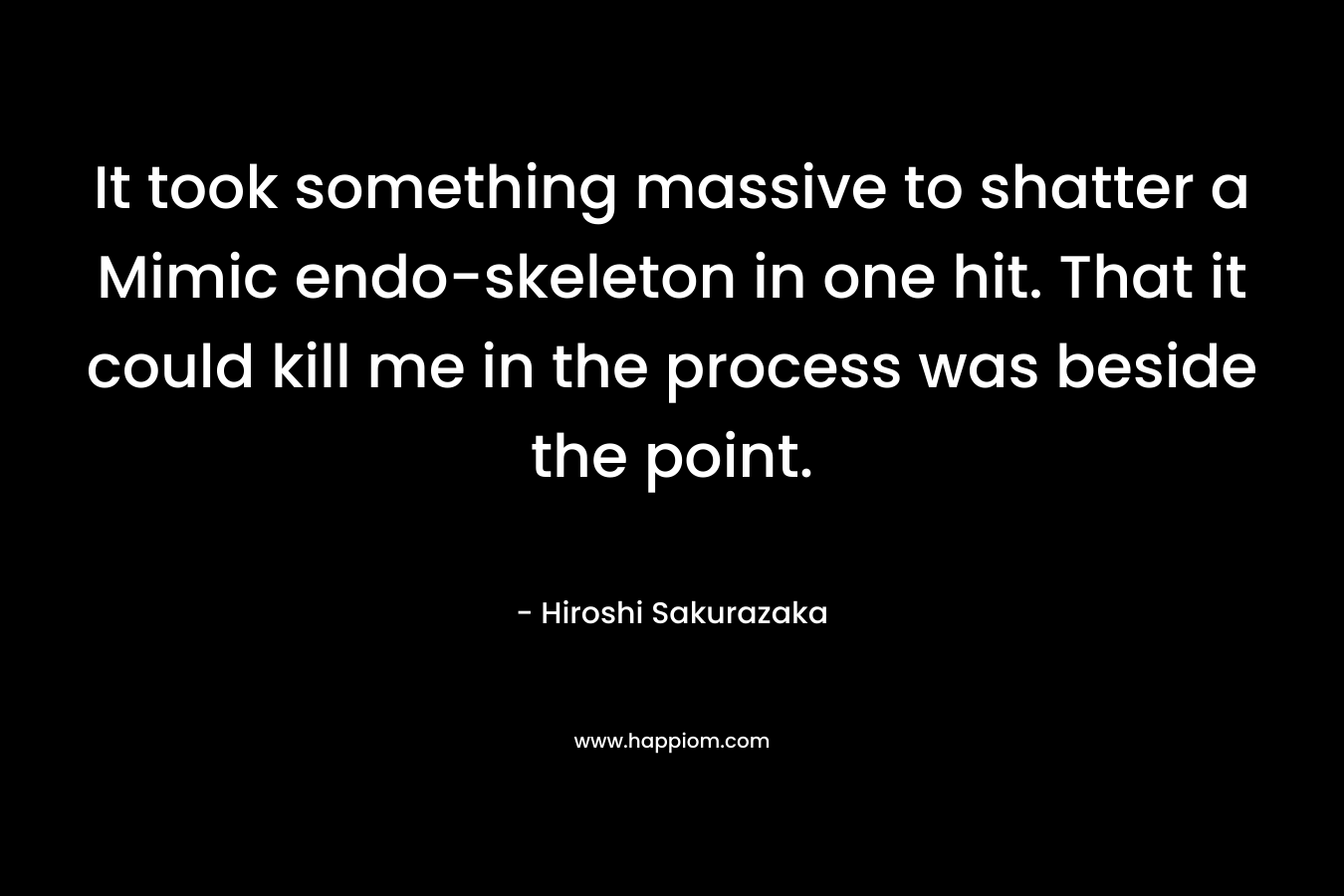 It took something massive to shatter a Mimic endo-skeleton in one hit. That it could kill me in the process was beside the point. – Hiroshi Sakurazaka