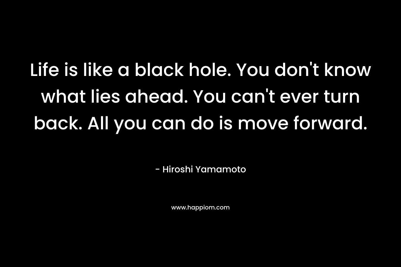 Life is like a black hole. You don't know what lies ahead. You can't ever turn back. All you can do is move forward.