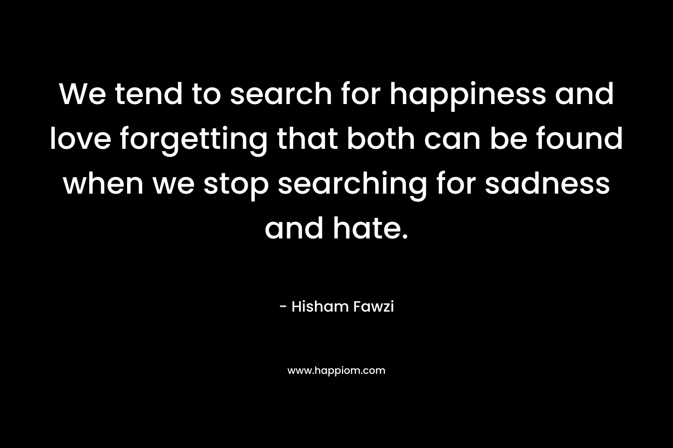 We tend to search for happiness and love forgetting that both can be found when we stop searching for sadness and hate. – Hisham Fawzi