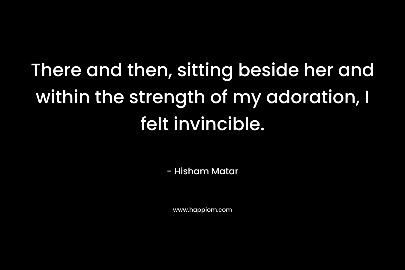 There and then, sitting beside her and within the strength of my adoration, I felt invincible. – Hisham Matar