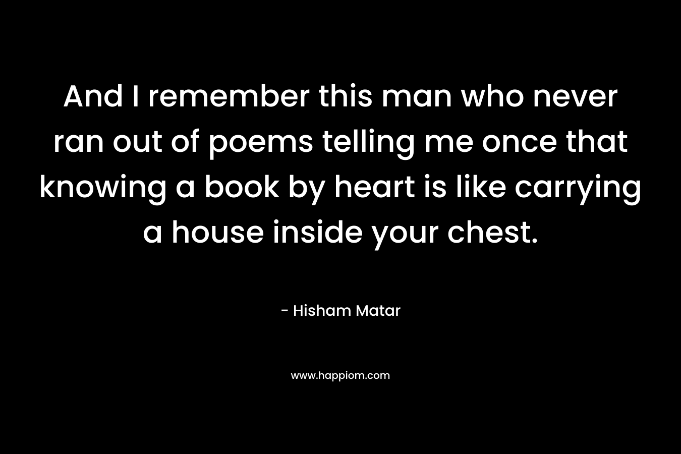 And I remember this man who never ran out of poems telling me once that knowing a book by heart is like carrying a house inside your chest.