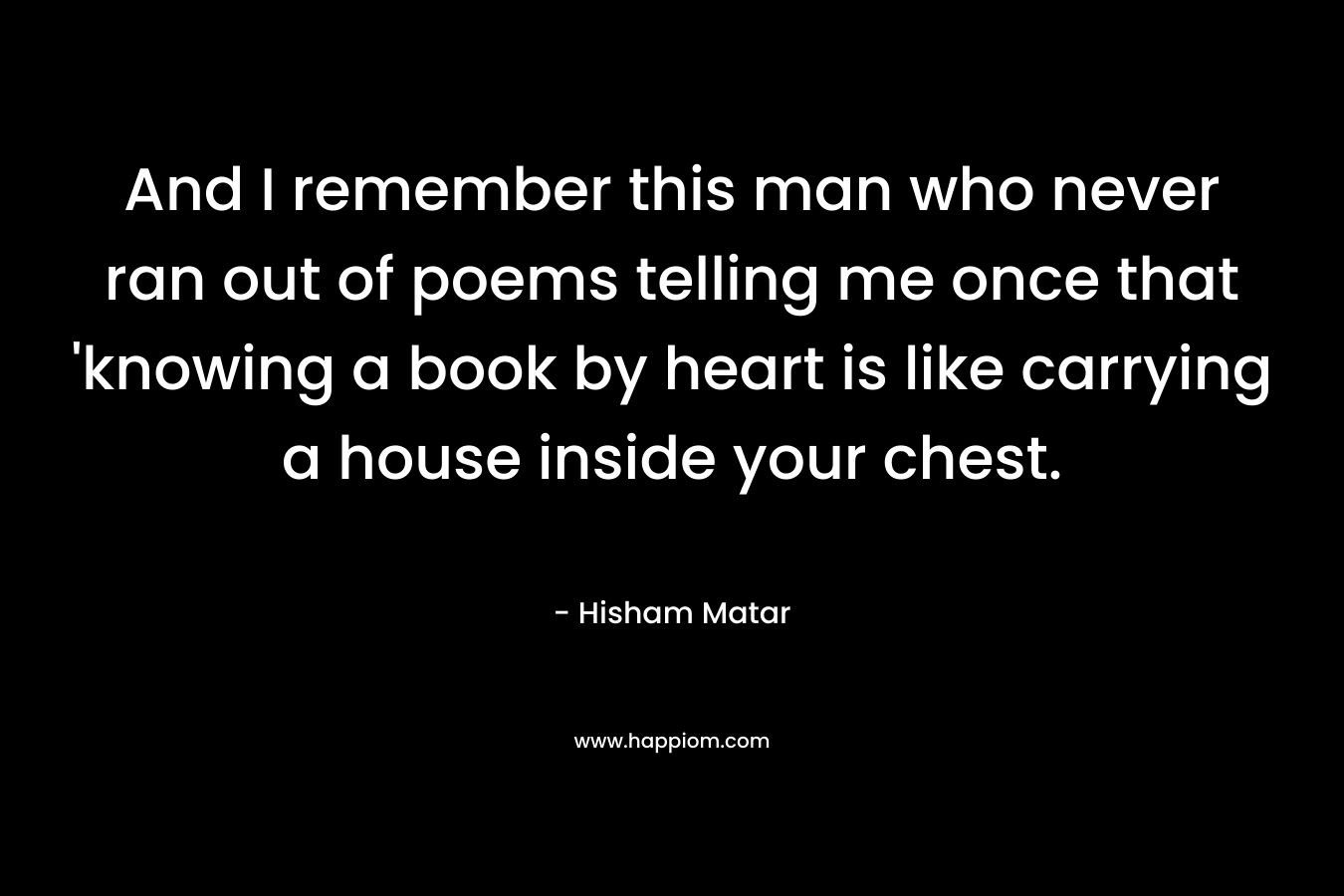 And I remember this man who never ran out of poems telling me once that 'knowing a book by heart is like carrying a house inside your chest.