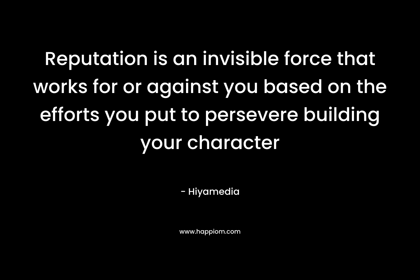 Reputation is an invisible force that works for or against you based on the efforts you put to persevere building your character