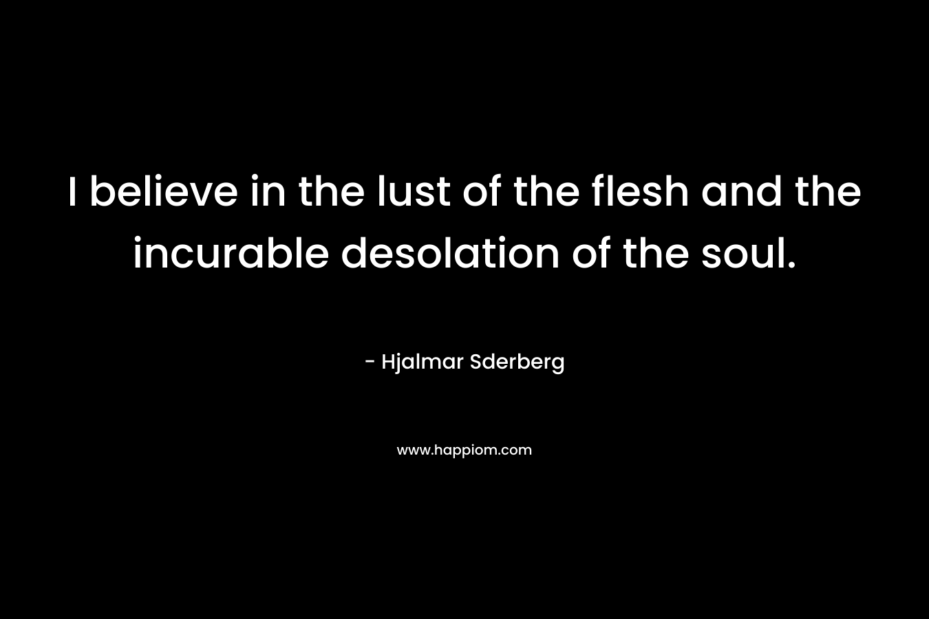 I believe in the lust of the flesh and the incurable desolation of the soul. – Hjalmar Sderberg