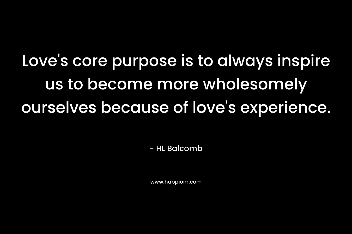 Love’s core purpose is to always inspire us to become more wholesomely ourselves because of love’s experience. – HL Balcomb