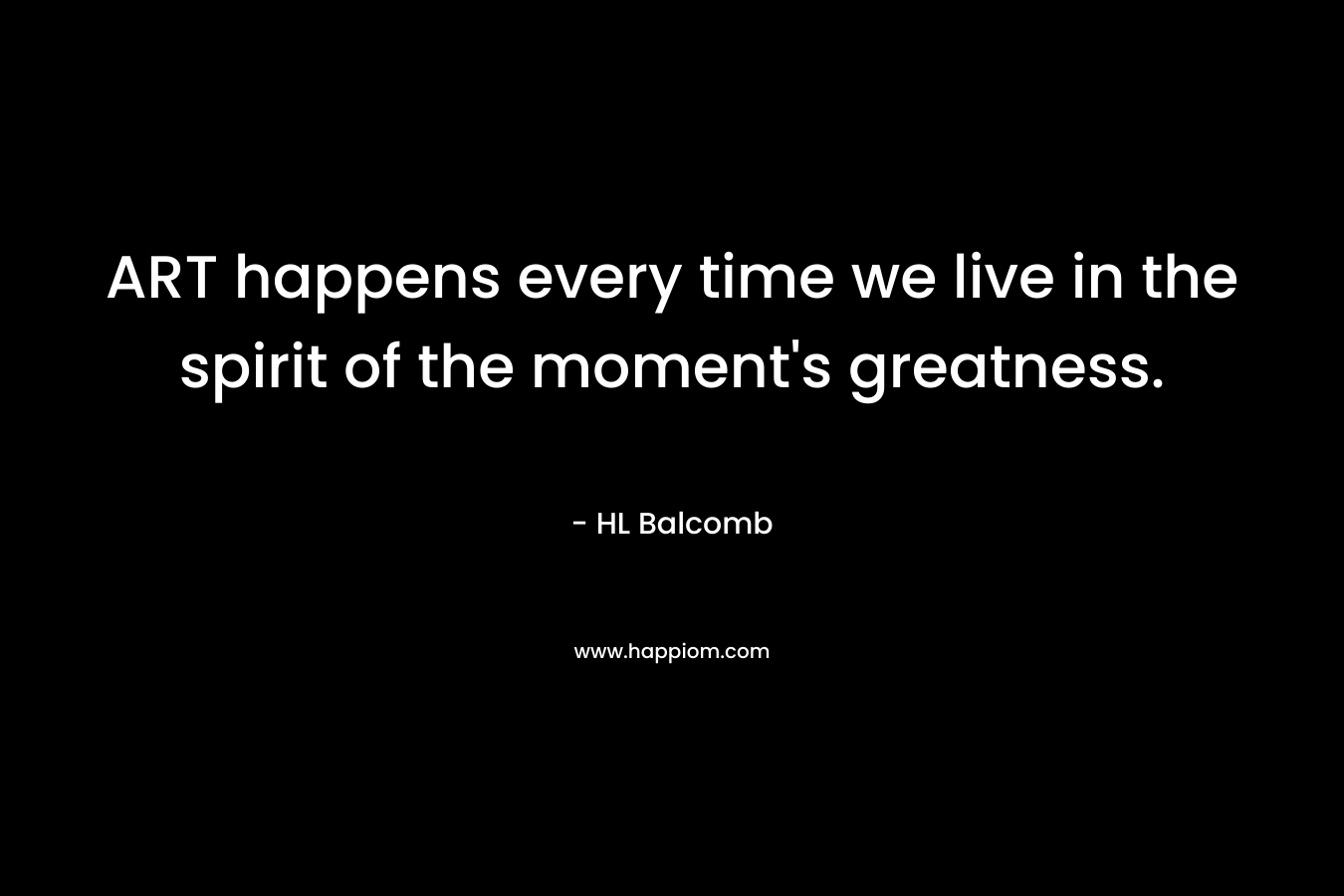 ART happens every time we live in the spirit of the moment’s greatness. – HL Balcomb