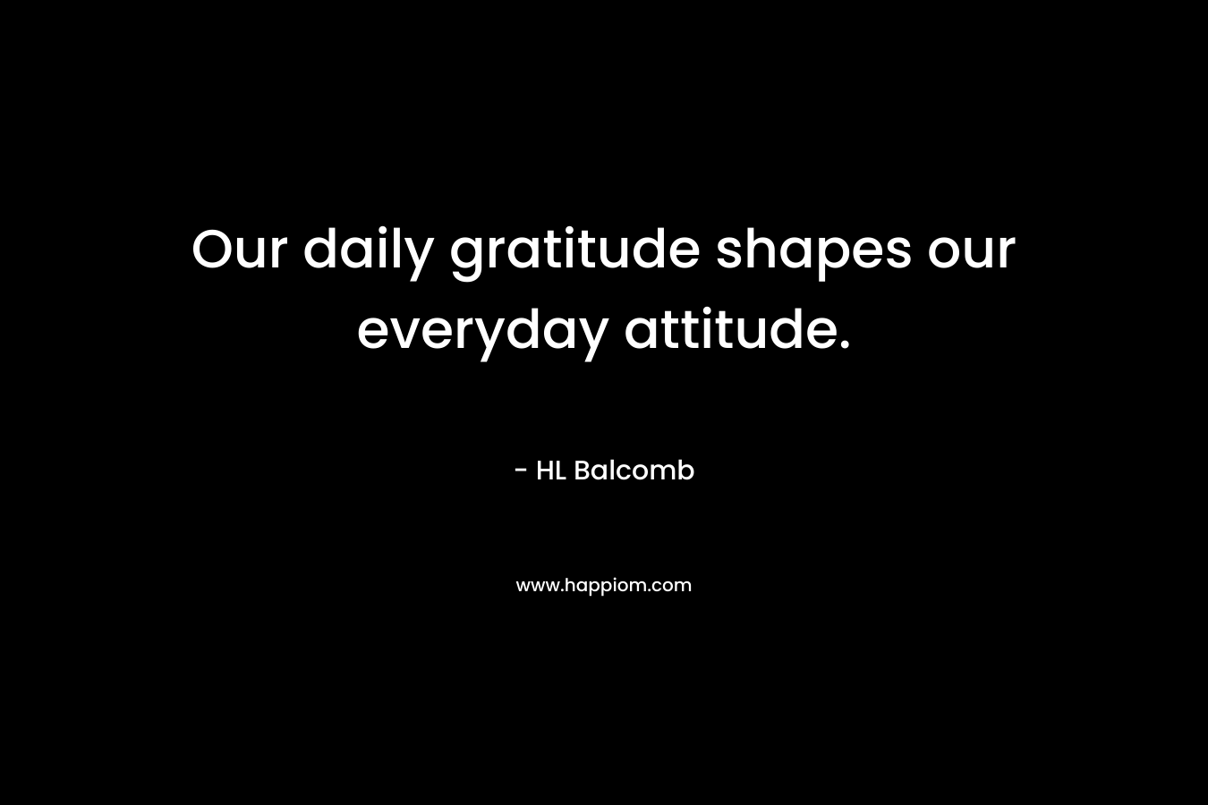 Our daily gratitude shapes our everyday attitude. – HL Balcomb