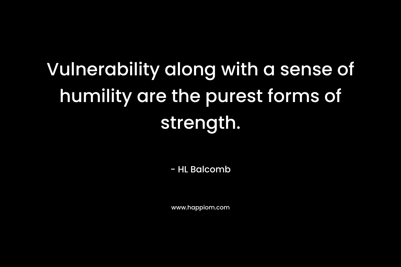 Vulnerability along with a sense of humility are the purest forms of strength. – HL Balcomb