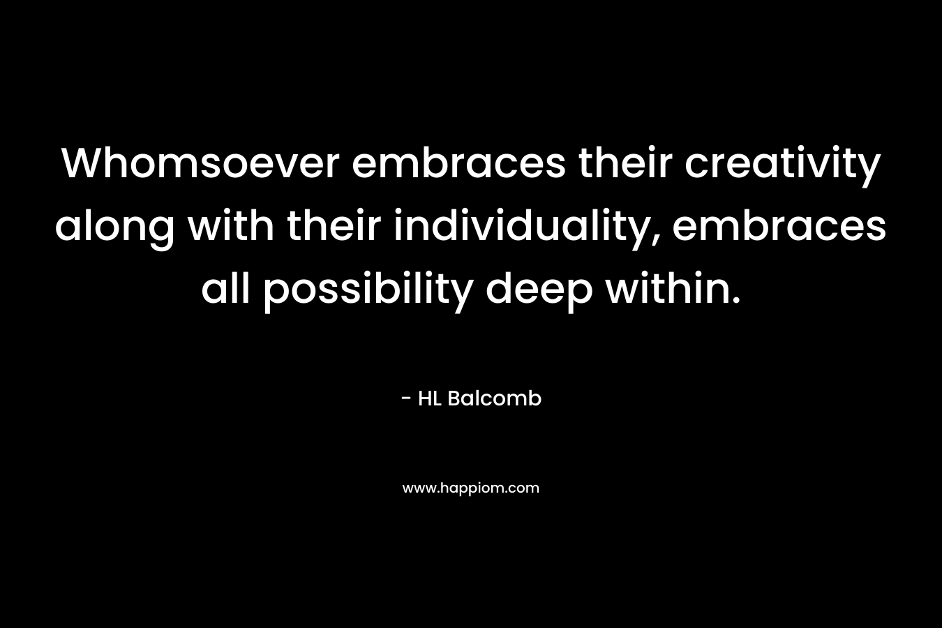 Whomsoever embraces their creativity along with their individuality, embraces all possibility deep within. – HL Balcomb