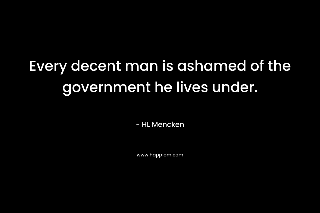 Every decent man is ashamed of the government he lives under. – HL Mencken