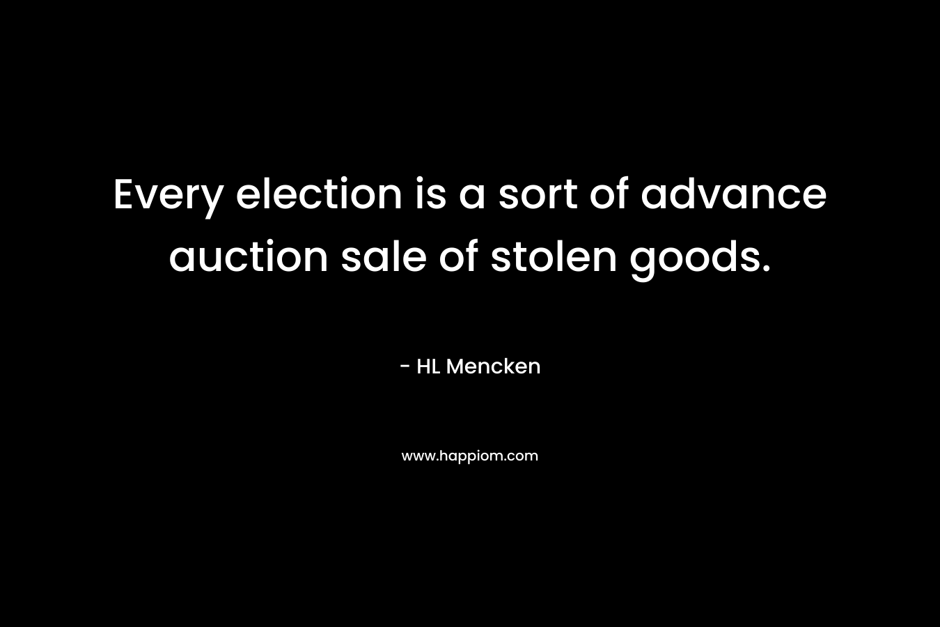 Every election is a sort of advance auction sale of stolen goods. – HL Mencken
