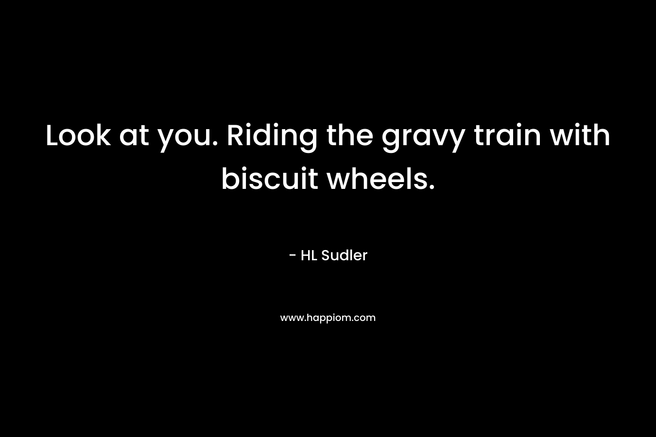 Look at you. Riding the gravy train with biscuit wheels. – HL Sudler