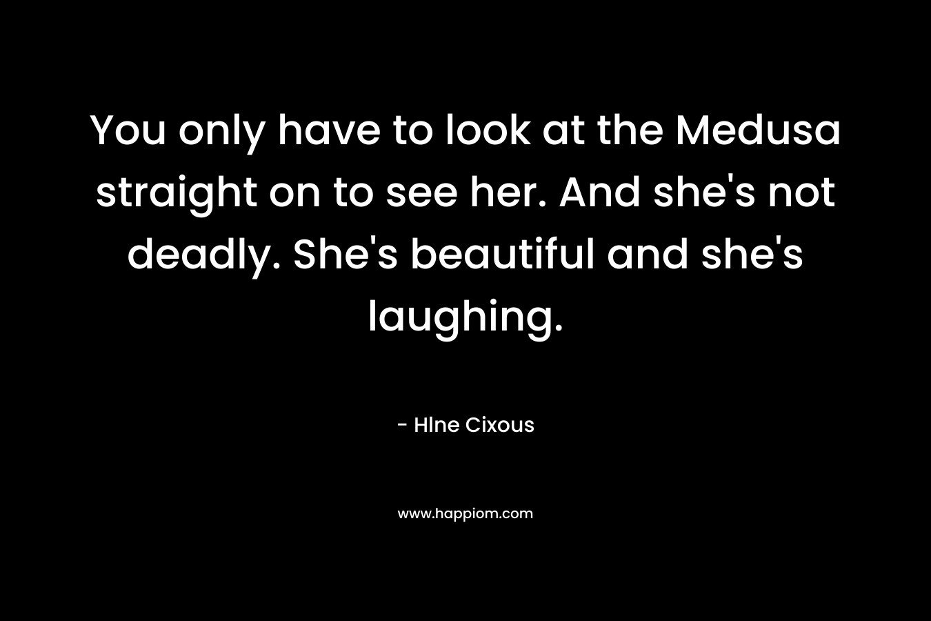 You only have to look at the Medusa straight on to see her. And she’s not deadly. She’s beautiful and she’s laughing. – Hlne Cixous