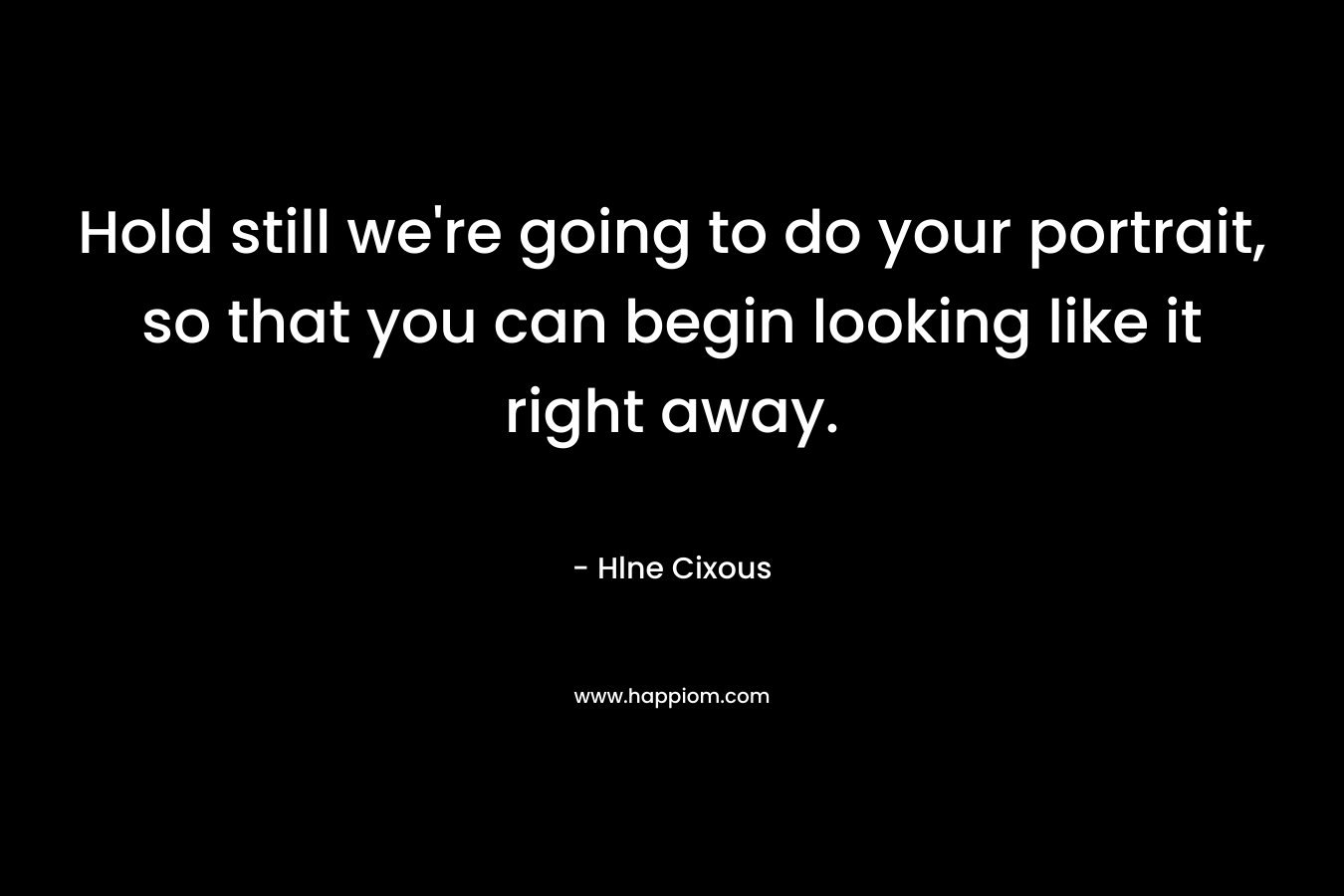 Hold still we’re going to do your portrait, so that you can begin looking like it right away. – Hlne Cixous