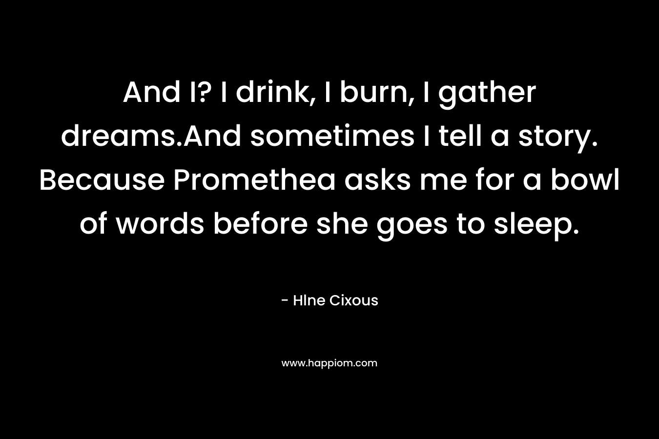And I? I drink, I burn, I gather dreams.And sometimes I tell a story. Because Promethea asks me for a bowl of words before she goes to sleep. – Hlne Cixous