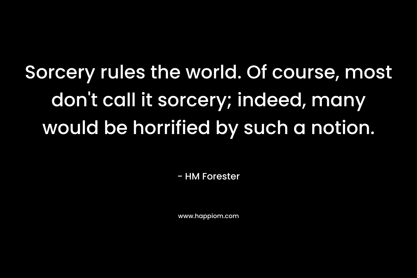 Sorcery rules the world. Of course, most don’t call it sorcery; indeed, many would be horrified by such a notion. – HM Forester