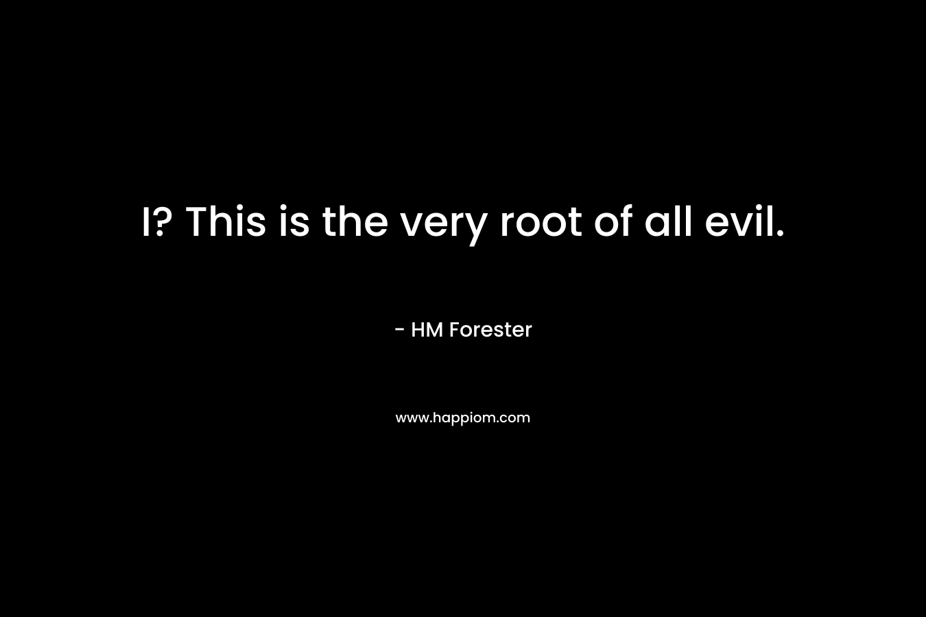 I? This is the very root of all evil. – HM Forester
