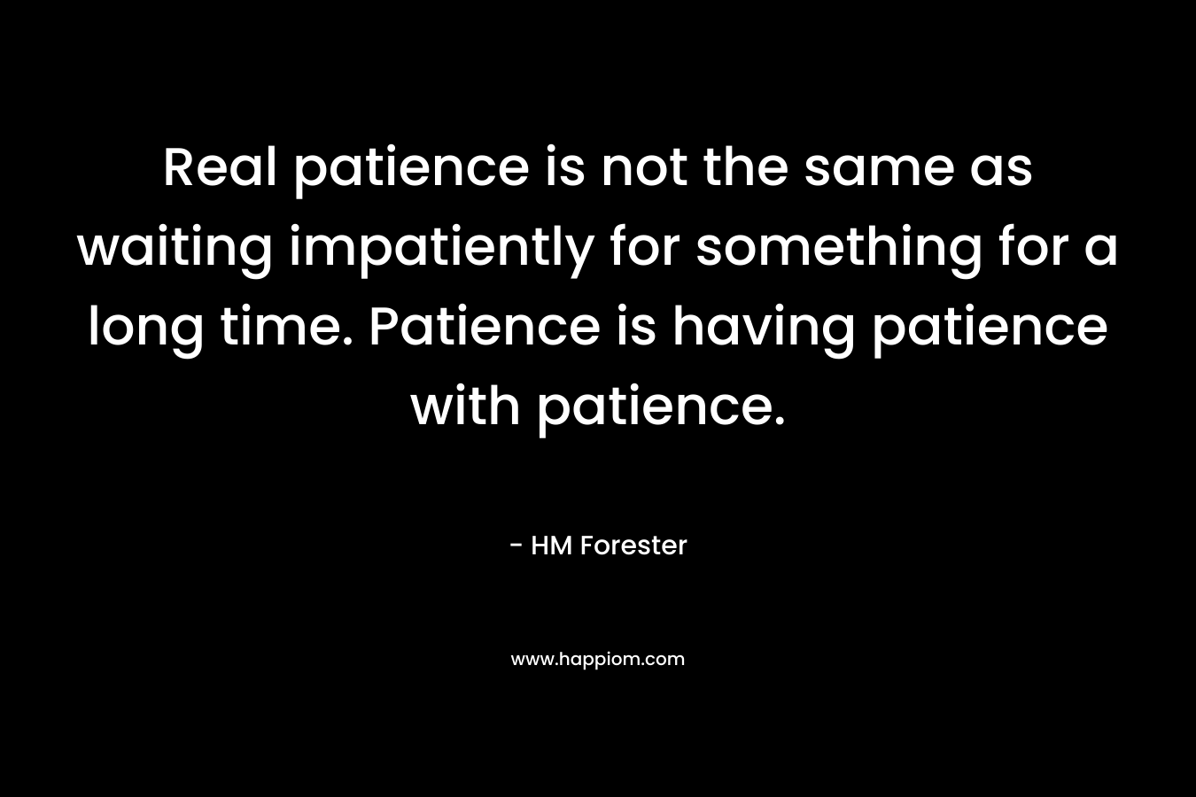 Real patience is not the same as waiting impatiently for something for a long time. Patience is having patience with patience. – HM Forester