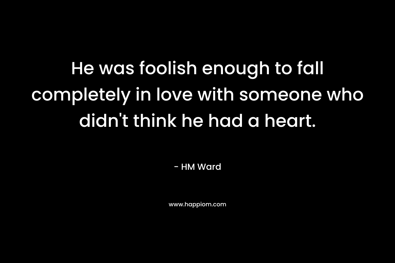 He was foolish enough to fall completely in love with someone who didn’t think he had a heart. – HM Ward