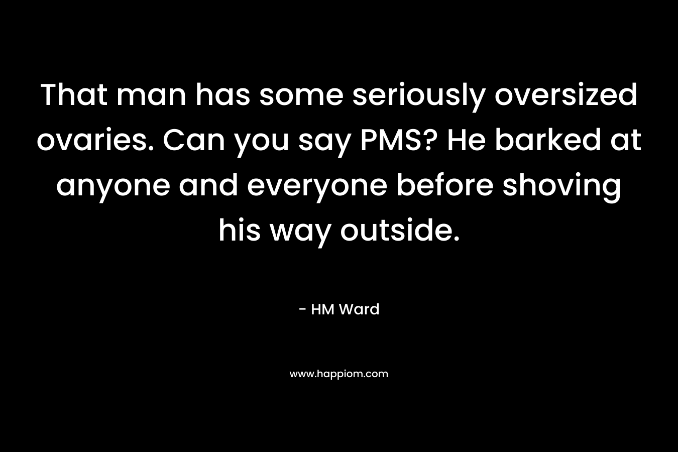 That man has some seriously oversized ovaries. Can you say PMS? He barked at anyone and everyone before shoving his way outside. – HM Ward