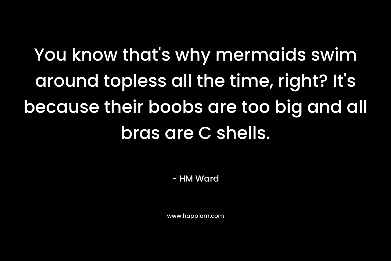 You know that's why mermaids swim around topless all the time, right? It's because their boobs are too big and all bras are C shells.