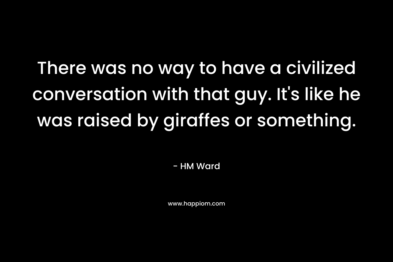 There was no way to have a civilized conversation with that guy. It’s like he was raised by giraffes or something. – HM Ward