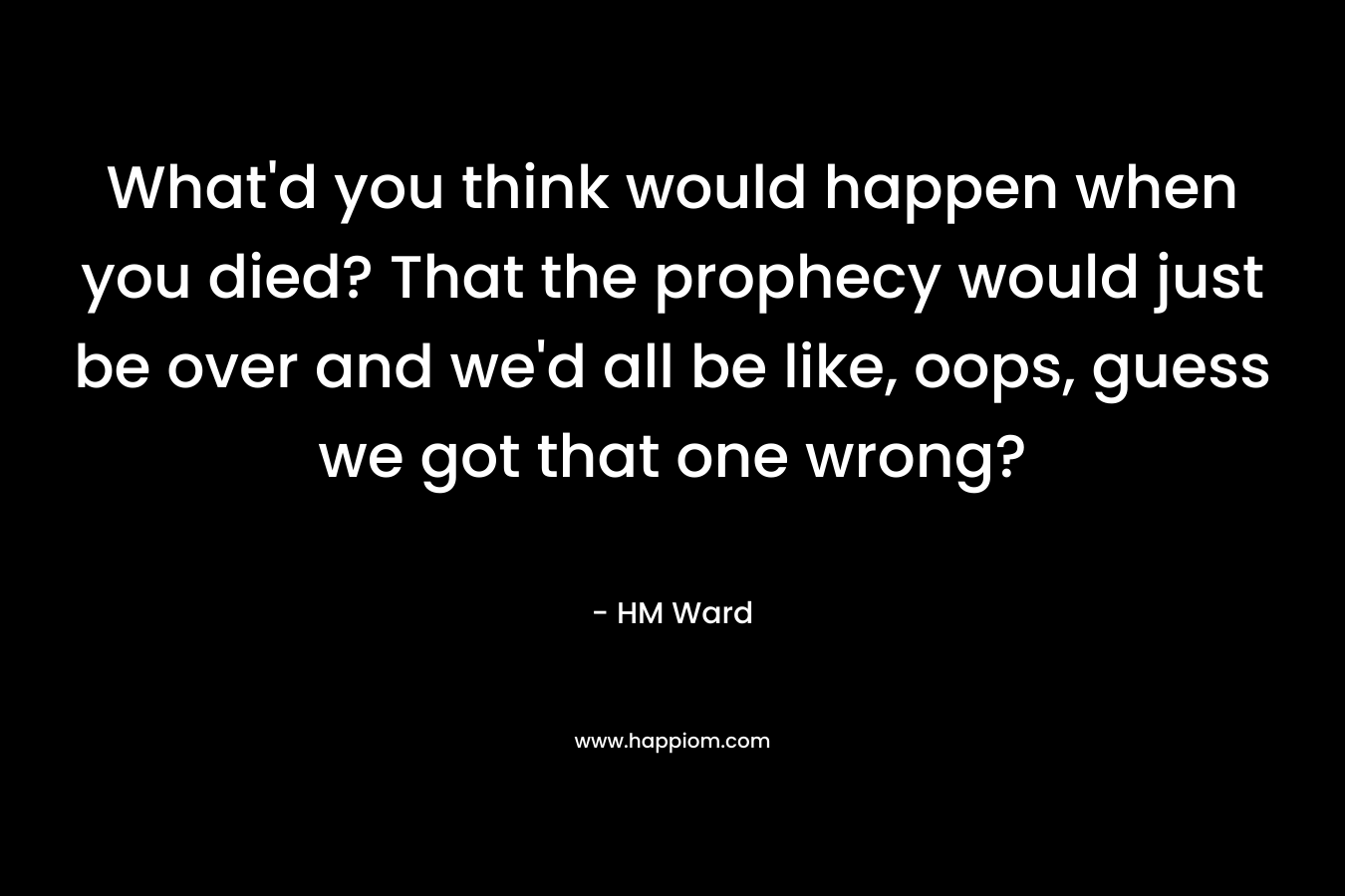 What’d you think would happen when you died? That the prophecy would just be over and we’d all be like, oops, guess we got that one wrong? – HM Ward