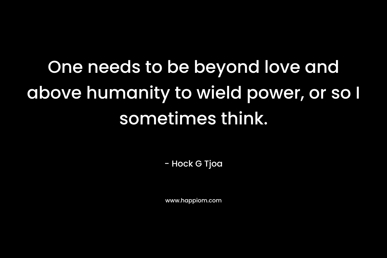 One needs to be beyond love and above humanity to wield power, or so I sometimes think. – Hock G Tjoa