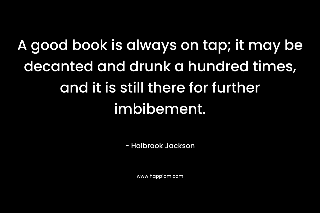 A good book is always on tap; it may be decanted and drunk a hundred times, and it is still there for further imbibement.  – Holbrook Jackson
