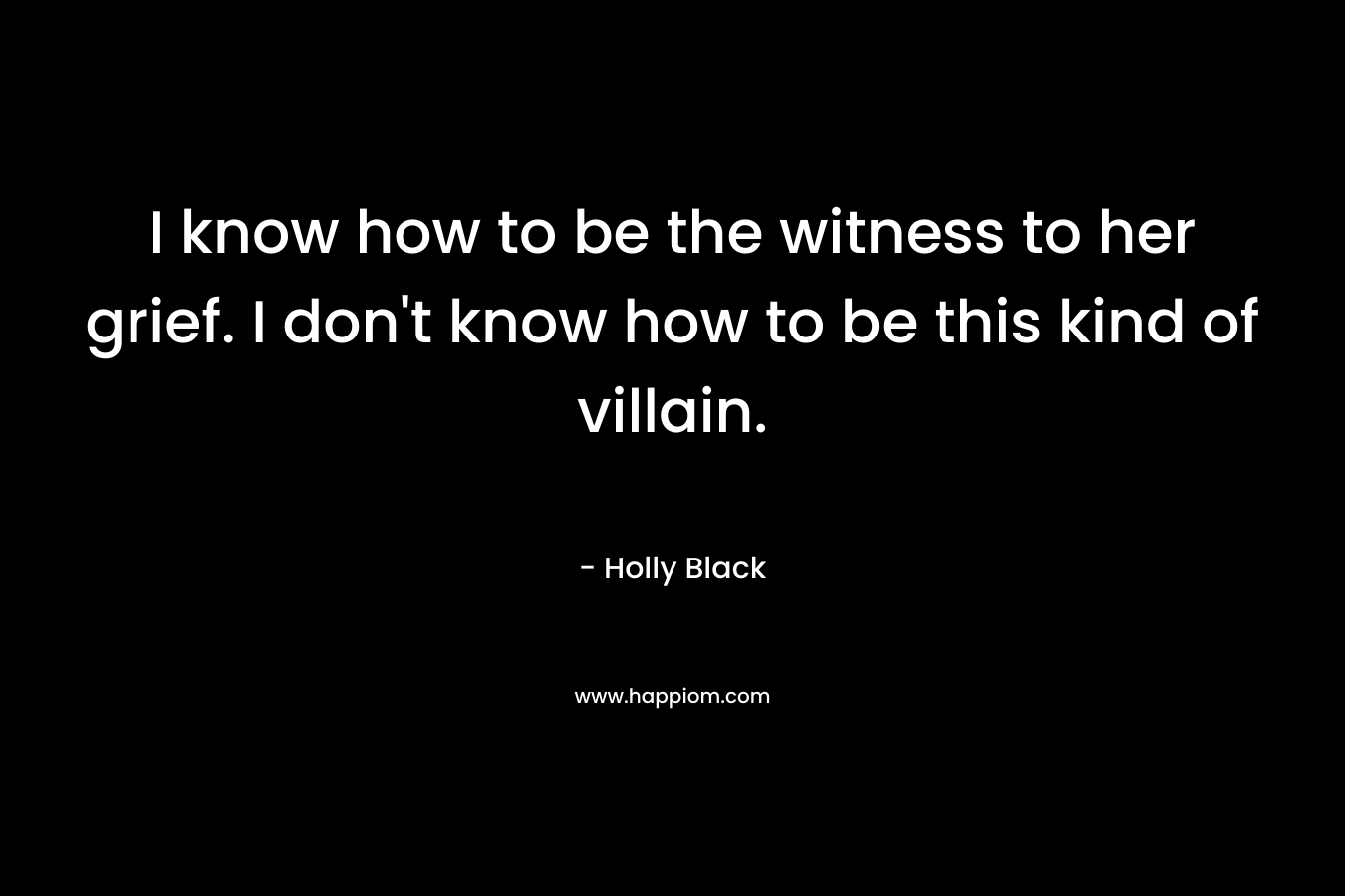 I know how to be the witness to her grief. I don't know how to be this kind of villain.