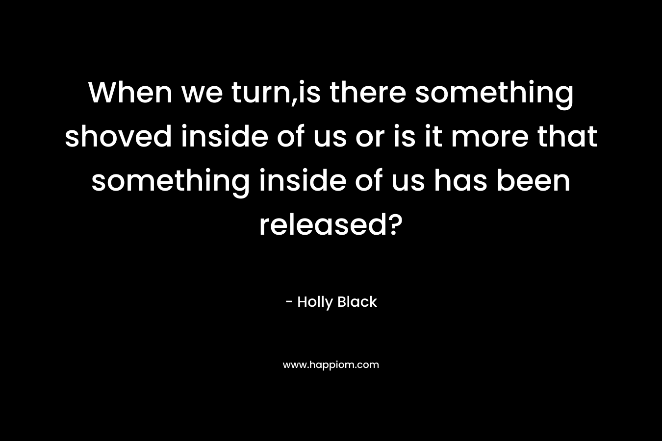 When we turn,is there something shoved inside of us or is it more that something inside of us has been released? – Holly Black
