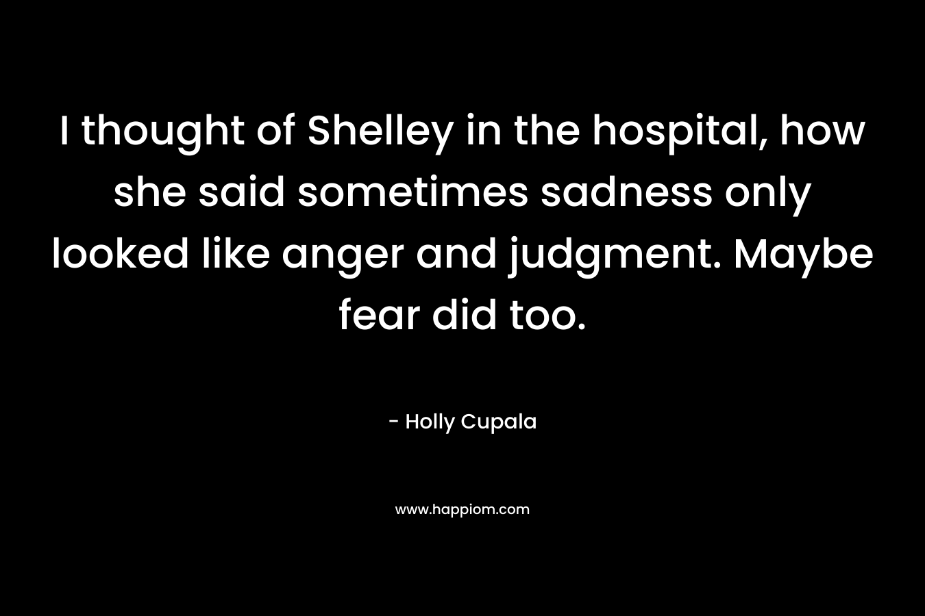 I thought of Shelley in the hospital, how she said sometimes sadness only looked like anger and judgment. Maybe fear did too.