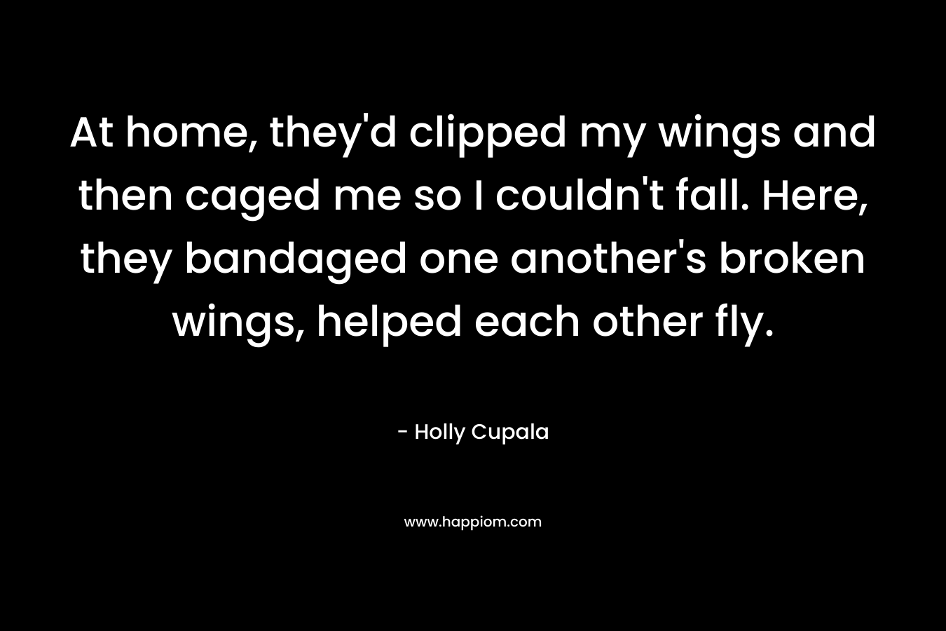 At home, they'd clipped my wings and then caged me so I couldn't fall. Here, they bandaged one another's broken wings, helped each other fly.