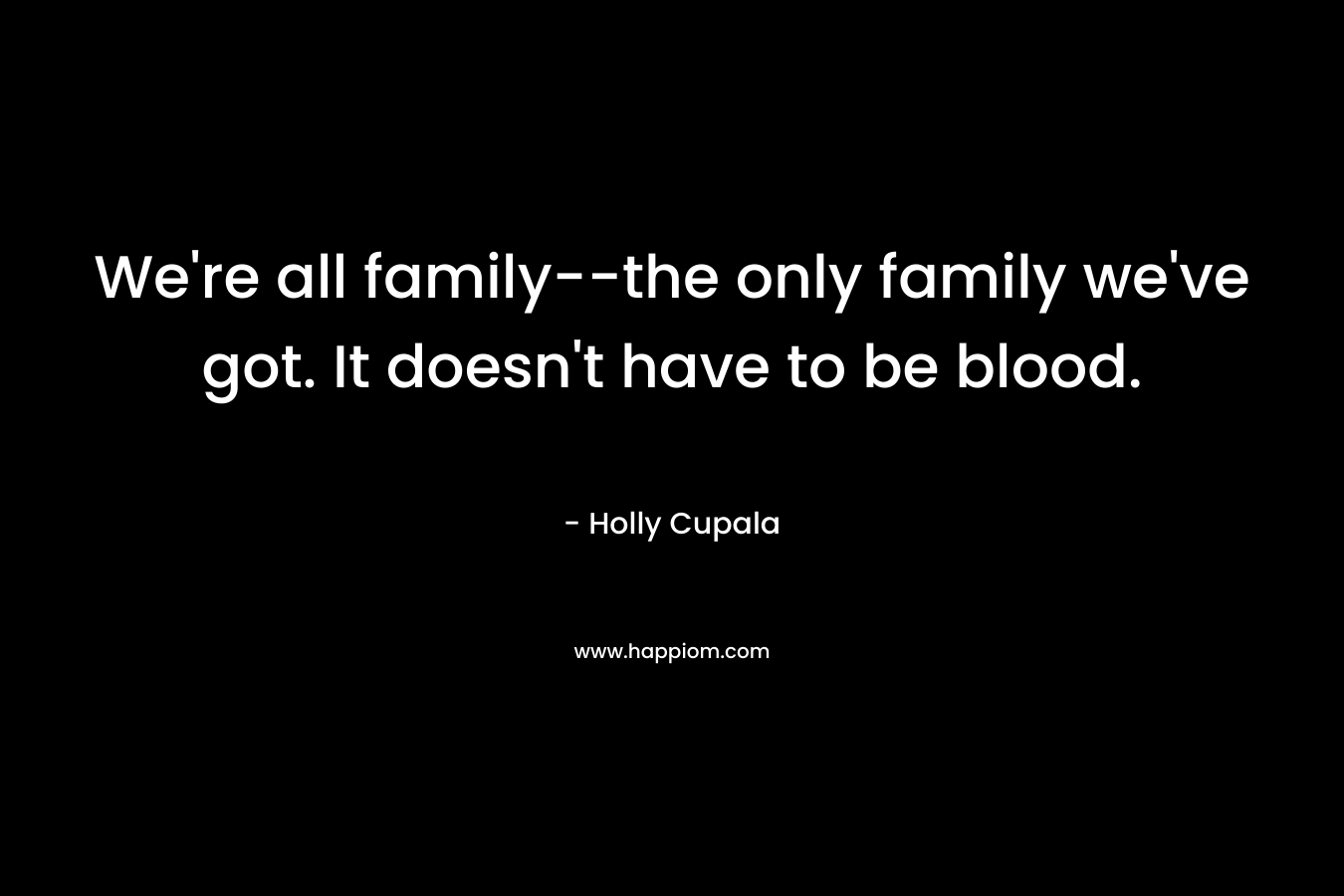 We’re all family–the only family we’ve got. It doesn’t have to be blood. – Holly Cupala