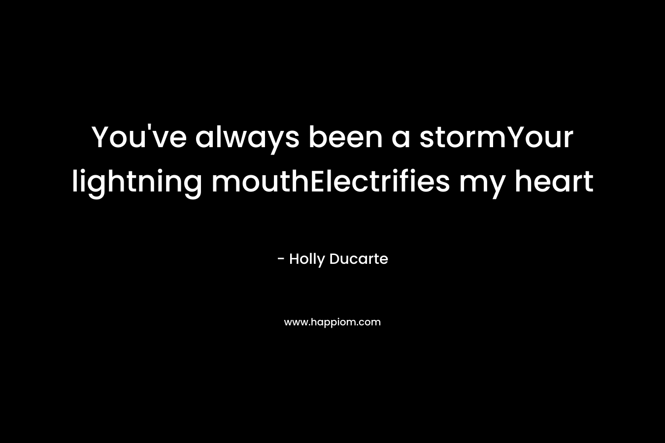 You’ve always been a stormYour lightning mouthElectrifies my heart – Holly Ducarte