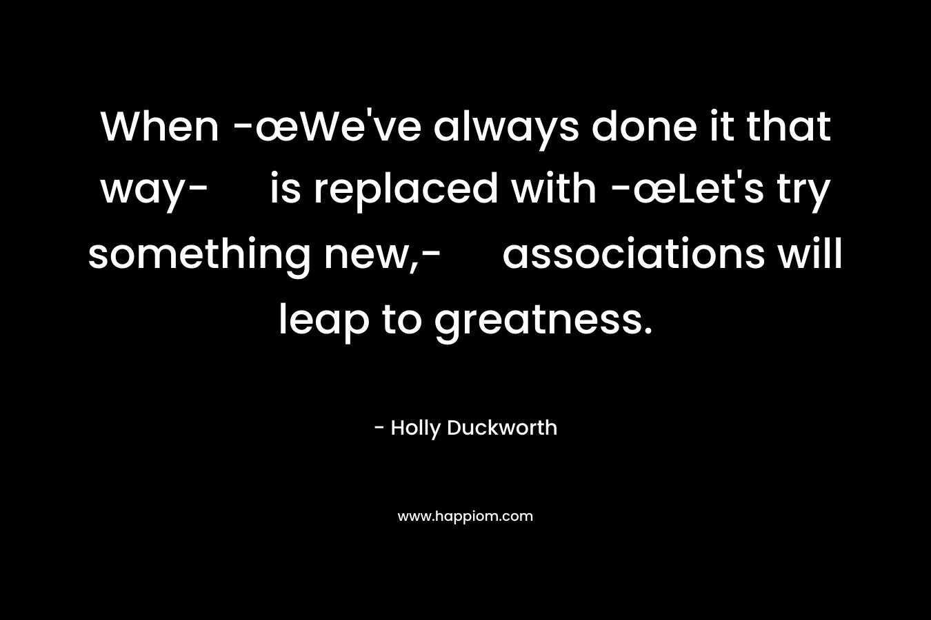 When -œWe’ve always done it that way- is replaced with -œLet’s try something new,- associations will leap to greatness. – Holly Duckworth