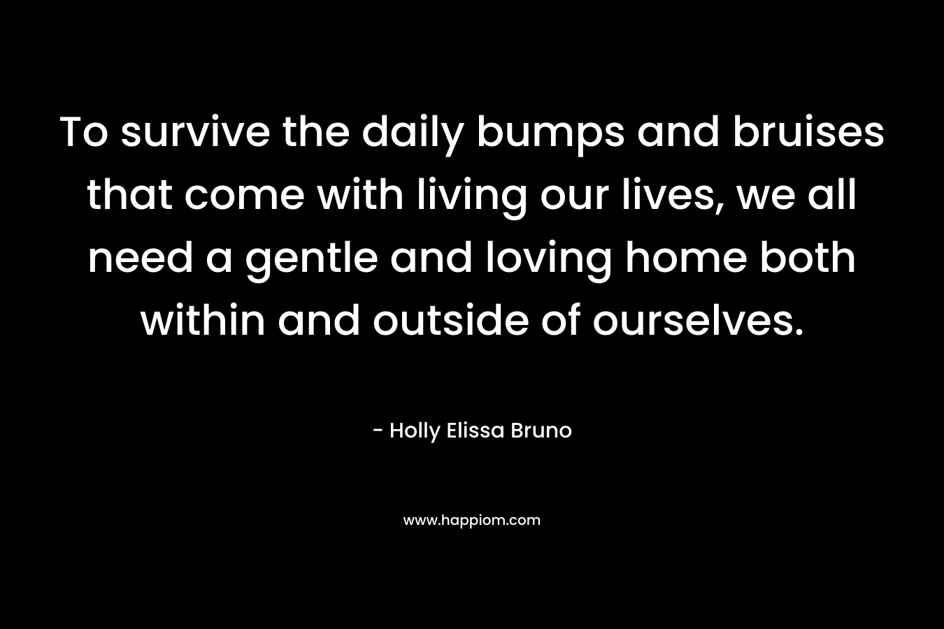 To survive the daily bumps and bruises that come with living our lives, we all need a gentle and loving home both within and outside of ourselves. – Holly Elissa Bruno