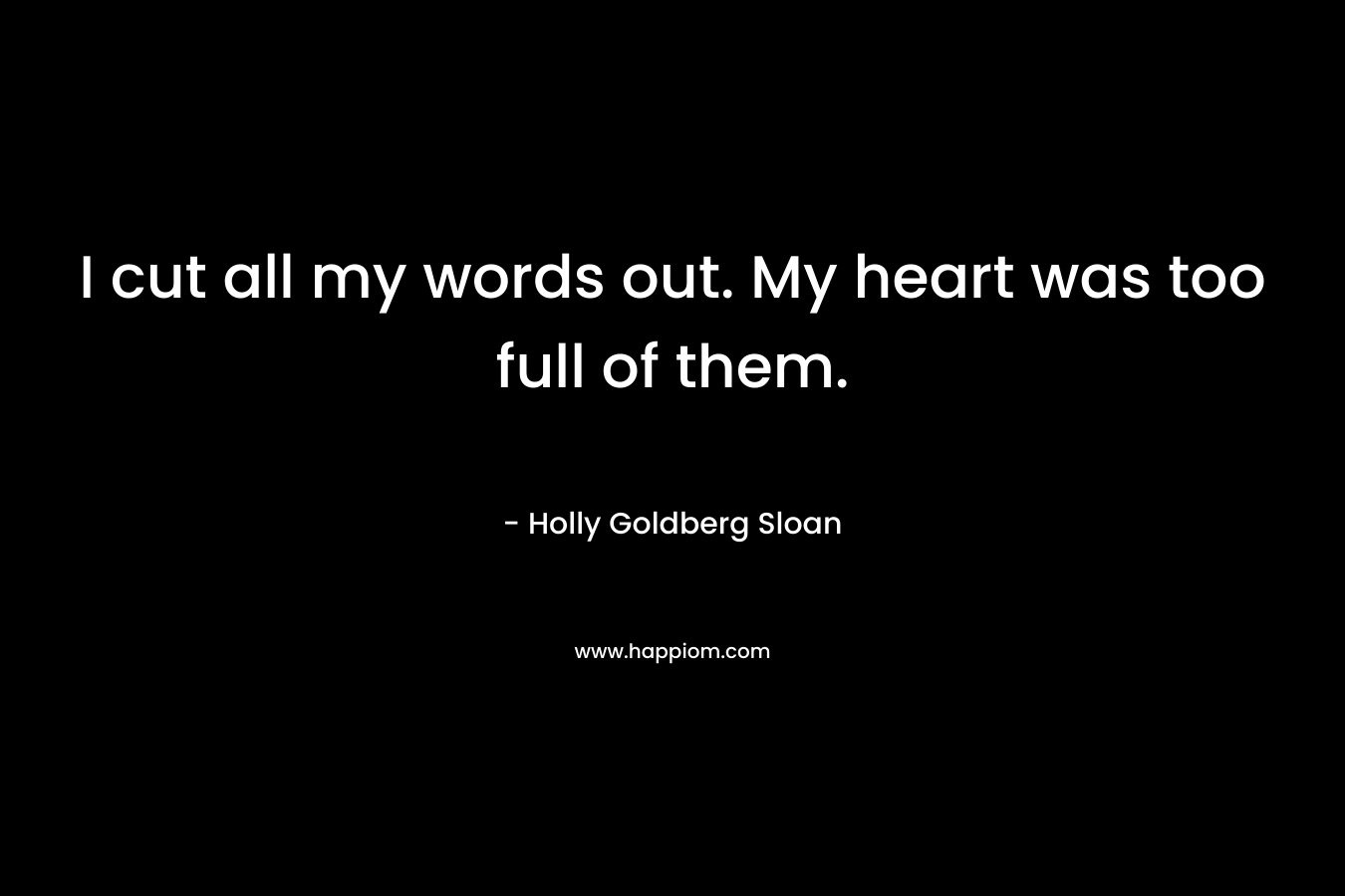 I cut all my words out. My heart was too full of them. – Holly Goldberg Sloan