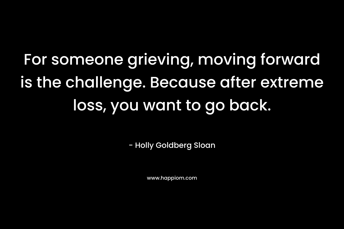 For someone grieving, moving forward is the challenge. Because after extreme loss, you want to go back. – Holly Goldberg Sloan