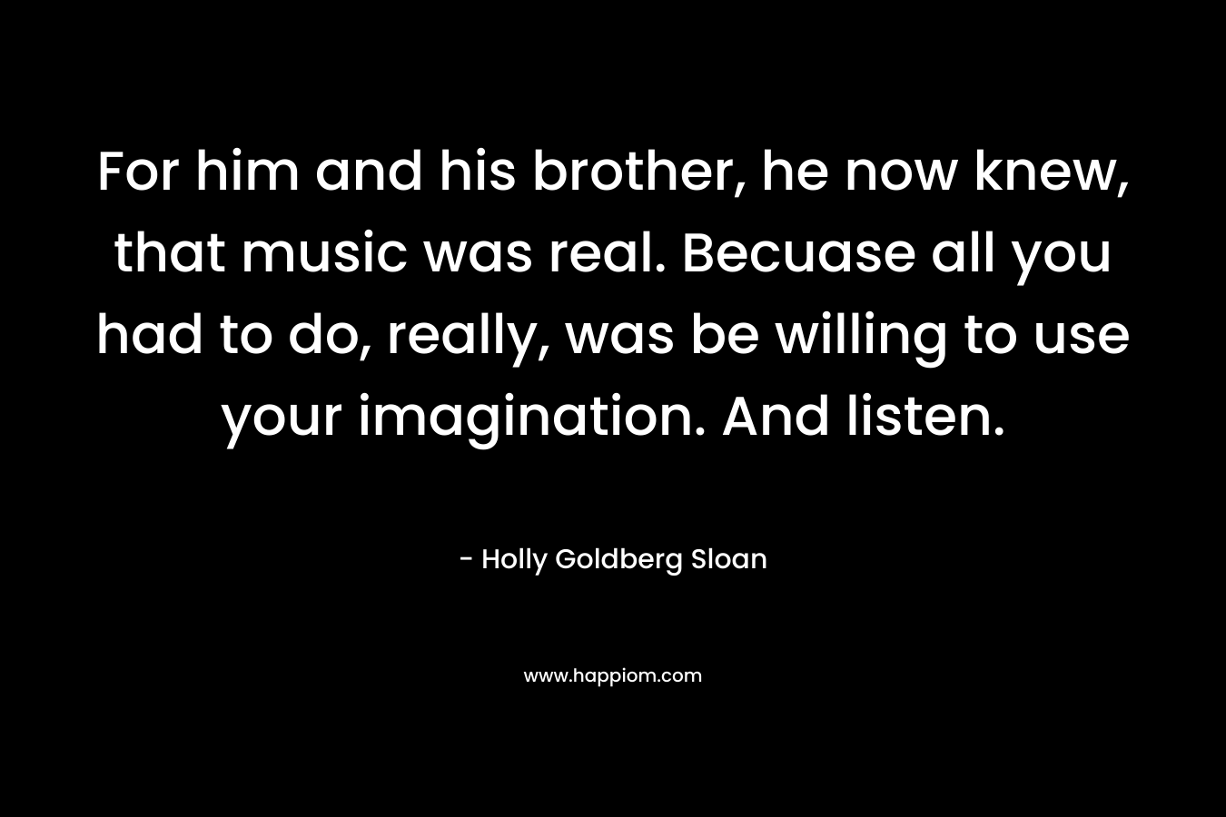 For him and his brother, he now knew, that music was real. Becuase all you had to do, really, was be willing to use your imagination. And listen.